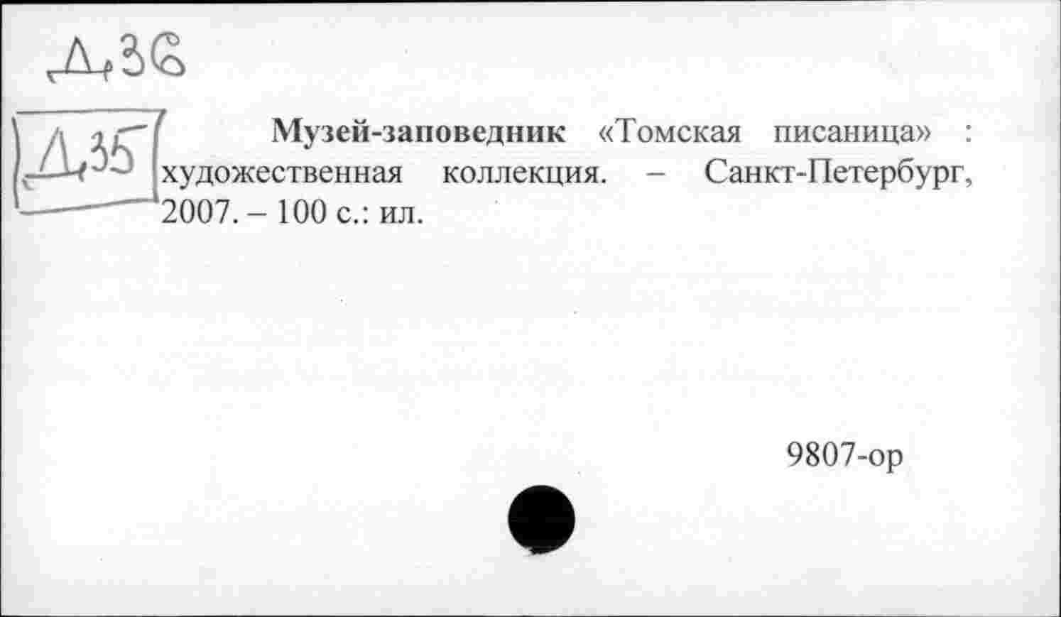 ﻿Д,?>£
Ід ігі Музей-заповедник «Томская писаница» : художественная коллекция. - Санкт-Петербург, —-—*2007. - 100 с.: ил.
9807-ор